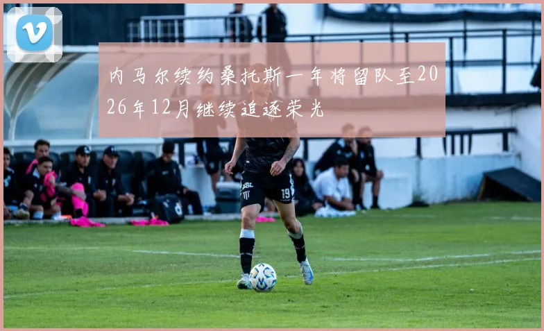 内马尔续约桑托斯一年将留队至2026年12月继续追逐荣光