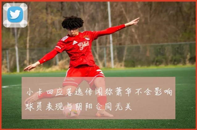 小卡回应落选传闻称萧华不会影响球员表现与阴阳合同无关