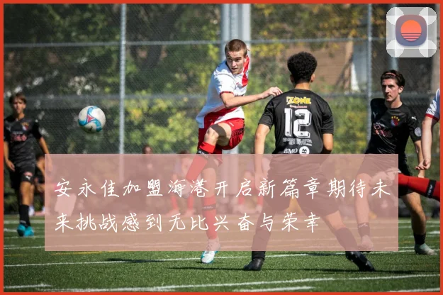 安永佳加盟海港开启新篇章期待未来挑战感到无比兴奋与荣幸