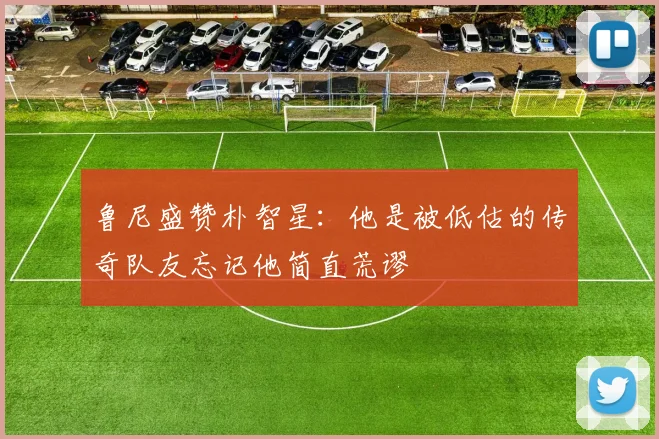 鲁尼盛赞朴智星：他是被低估的传奇队友忘记他简直荒谬