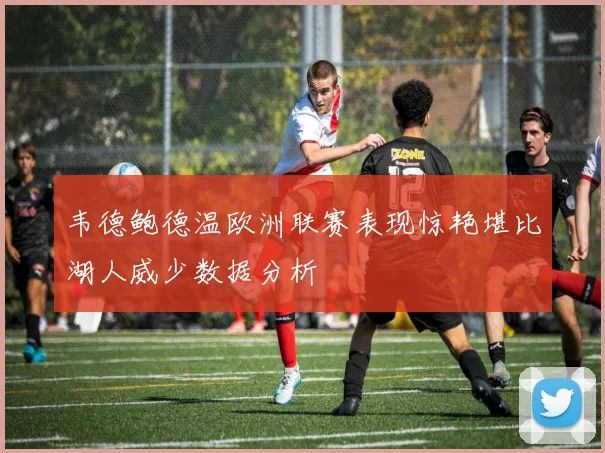 韦德鲍德温欧洲联赛表现惊艳堪比湖人威少数据分析