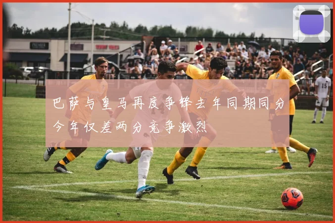 巴萨与皇马再度争锋去年同期同分今年仅差两分竞争激烈