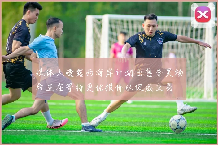 媒体人透露西海岸计划出售李昊杨希正在等待更优报价以促成交易