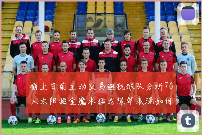 截止日前主动交易避税球队分析76人太阳掘金魔术猛龙绿军表现如何