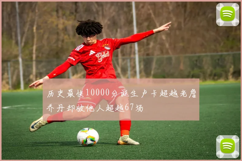 历史最快10000分诞生卢卡超越老詹乔丹却被他人超越67场